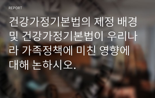 건강가정기본법의 제정 배경 및 건강가정기본법이 우리나라 가족정책에 미친 영향에 대해 논하시오.