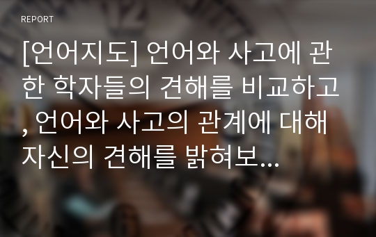 [언어지도] 언어와 사고에 관한 학자들의 견해를 비교하고, 언어와 사고의 관계에 대해 자신의 견해를 밝혀보시오