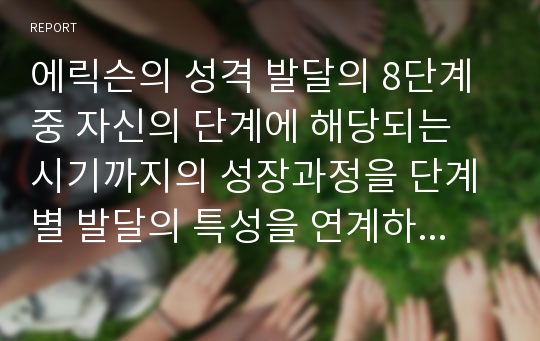 에릭슨의 성격 발달의 8단계중 자신의 단계에 해당되는 시기까지의 성장과정을 단계별 발달의 특성을 연계하여 정리