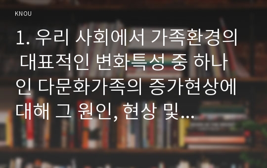 1. 우리 사회에서 가족환경의 대표적인 변화특성 중 하나인 다문화가족의 증가현상에 대해 그 원인, 현상 및 당면한 문제점에 대해 설명하고, 다문화가족에서 자녀의 양육을 위한 부모의 역할과 부모교육의 방향성에 대해서 자신의 의견을 기술하시오