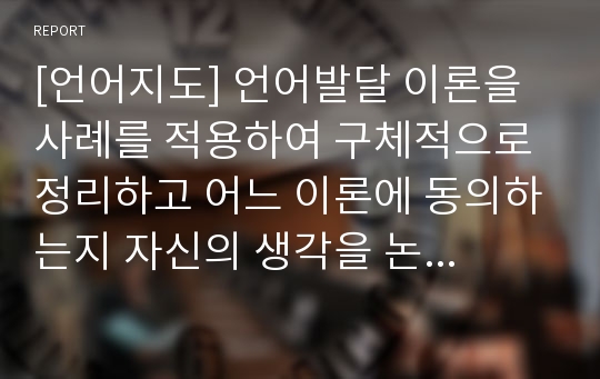 [언어지도] 언어발달 이론을 사례를 적용하여 구체적으로 정리하고 어느 이론에 동의하는지 자신의 생각을 논하시오