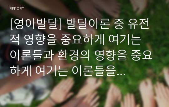 [영아발달] 발달이론 중 유전적 영향을 중요하게 여기는 이론들과 환경의 영향을 중요하게 여기는 이론들을 구분하여 정리하고, 그 증거로서 영아들의 실생활에서 관찰할 수 있는 행동이나 심리적 특성들을 예로 들어 유전과 환경에 대한 쟁점을 정리하시오