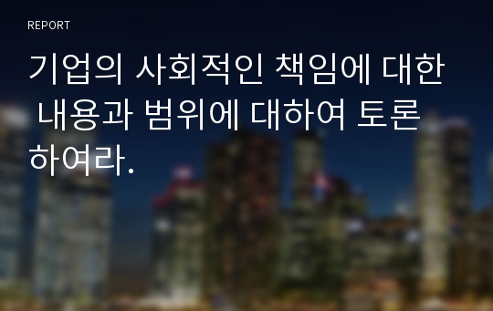 기업의 사회적인 책임에 대한 내용과 범위에 대하여 토론하여라.