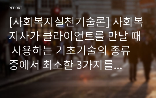 [사회복지실천기술론] 사회복지사가 클라이언트를 만날 때 사용하는 기초기술의 종류 중에서 최소한 3가지를 선택해 자신이 예비사회복지사로서 개입하게 된다고 가정할 때 자신이 선택한 기술의 이유와 개입방법 및 과정을 자세하게 설명하시오