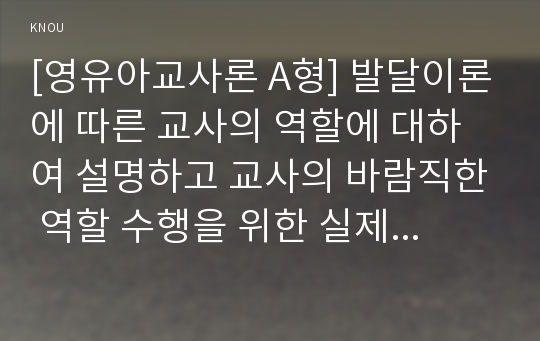 [영유아교사론 A형] 발달이론에 따른 교사의 역할에 대하여 설명하고 교사의 바람직한 역할 수행을 위한 실제적인 방안에 논하시오.