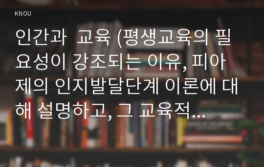 인간과  교육 (평생교육의 필요성이 강조되는 이유, 피아제의 인지발달단계 이론에 대해 설명하고, 그 교육적 시사점)