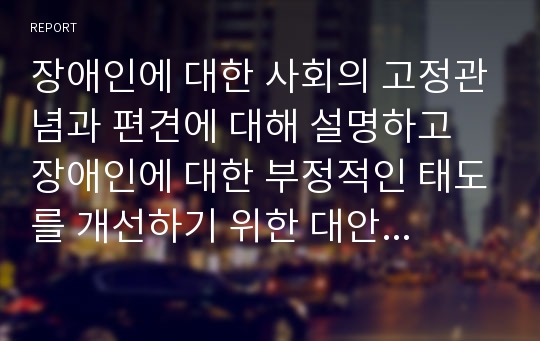 장애인에 대한 사회의 고정관념과 편견에 대해 설명하고 장애인에 대한 부정적인 태도를 개선하기 위한 대안을 기술하시오.