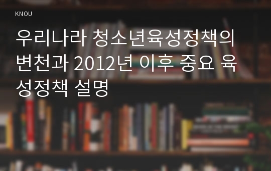 우리나라 청소년육성정책의 변천과 2012년 이후 중요 육성정책 설명