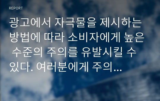 광고에서 자극물을 제시하는 방법에 따라 소비자에게 높은 수준의 주의를 유발시킬 수 있다. 여러분에게 주의를 크게 유발시킨 광고를 선택하고 어떤 이유에서 그 광고에 주의를 기울였는지 설명하시오