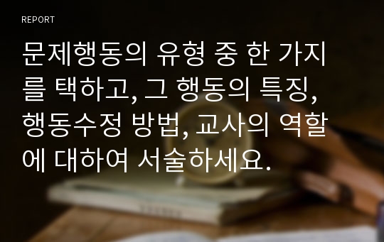 문제행동의 유형 중 한 가지를 택하고, 그 행동의 특징, 행동수정 방법, 교사의 역할에 대하여 서술하세요.