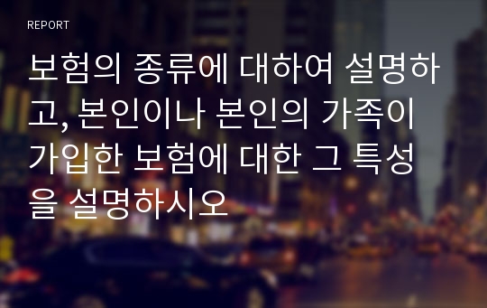 보험의 종류에 대하여 설명하고, 본인이나 본인의 가족이 가입한 보험에 대한 그 특성을 설명하시오