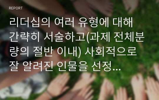 리더십의 여러 유형에 대해 간략히 서술하고(과제 전체분량의 절반 이내) 사회적으로 잘 알려진 인물을 선정하여 어떤 리더십에 해당한다고 생각하는지 이론에 근거한 자신의 의견과 이유를 서술하시오.