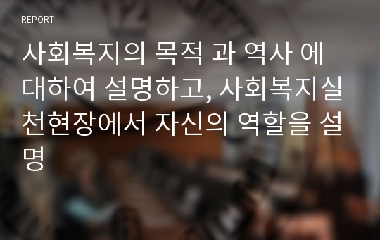 사회복지의 목적 과 역사 에 대하여 설명하고, 사회복지실천현장에서 자신의 역할을 설명