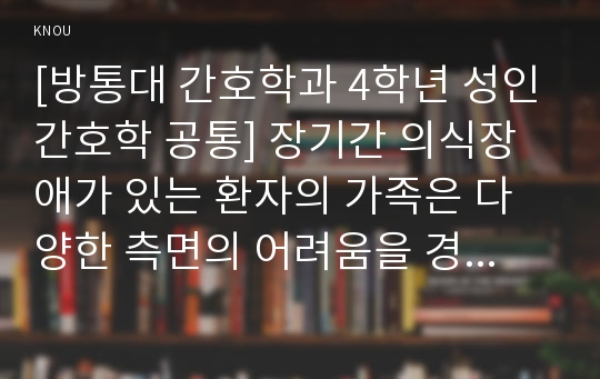 [방통대 간호학과 4학년 성인간호학 공통] 장기간 의식장애가 있는 환자의 가족은 다양한 측면의 어려움을 경험하게 됩니다. 1) 이들 가족에게 발생할 수 있는 신체적, 심리적, 사회적 문제에는 어떠한 것들이 있는지 구체적으로 열거하고 설명하시오.