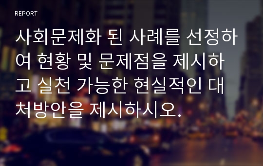 사회문제화 된 사례를 선정하여 현황 및 문제점을 제시하고 실천 가능한 현실적인 대처방안을 제시하시오.