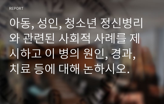 아동, 성인, 청소년 정신병리와 관련된 사회적 사례를 제시하고 이 병의 원인, 경과, 치료 등에 대해 논하시오.