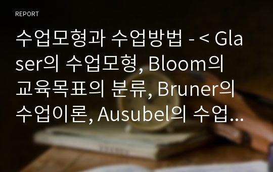 수업모형과 수업방법 - &lt; Glaser의 수업모형, Bloom의 교육목표의 분류, Bruner의 수업이론, Ausubel의 수업이론, Gagne의 수업이론, 강의식 수업 등&gt;