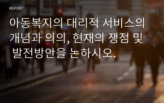 아동복지의 대리적 서비스의 개념과 의의, 현재의 쟁점 및  발전방안을 논하시오.