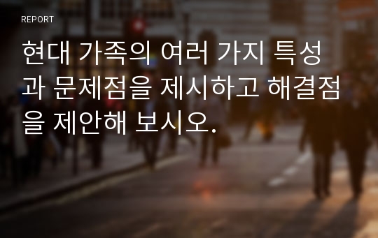 현대 가족의 여러 가지 특성과 문제점을 제시하고 해결점을 제안해 보시오.