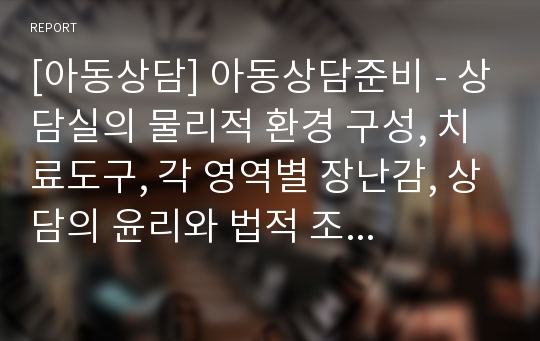 [아동상담] 아동상담준비 - 상담실의 물리적 환경 구성, 치료도구, 각 영역별 장난감, 상담의 윤리와 법적 조항, 비밀보장, 보호와 경고 및 보고의 의무, 상담자의 윤리적 지침