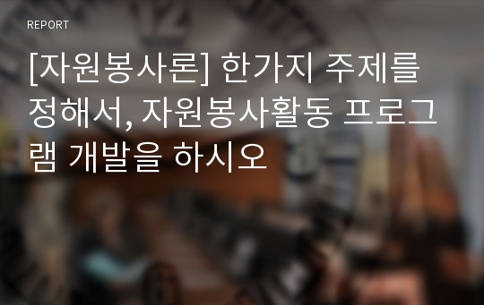 [자원봉사론] 한가지 주제를 정해서, 자원봉사활동 프로그램 개발을 하시오