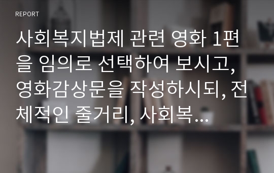 사회복지법제 관련 영화 1편을 임의로 선택하여 보시고, 영화감상문을 작성하시되, 전체적인 줄거리, 사회복지적 논점, 느낀 점 등 순서로 작성하여 제출하시오.