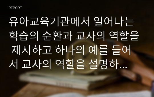 유아교육기관에서 일어나는 학습의 순환과 교사의 역할을 제시하고 하나의 예를 들어서 교사의 역할을 설명하세요.