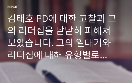 김태호 PD에 대한 고찰과 그의 리더십을 낱낱히 파헤쳐 보았습니다. 그의 일대기와 리더십에 대해 유형별로 설명이 되어있고, 그에 대한 감상문을 작성하였습니다. A+ 보고서 입니다.