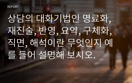 상담의 대화기법인 명료화, 재진술, 반영, 요약, 구체화, 직면, 해석이란 무엇인지 예를 들어 설명해 보시오.