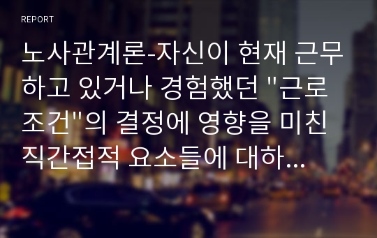 노사관계론-자신이 현재 근무하고 있거나 경험했던 &quot;근로조건&quot;의 결정에 영향을 미친 직간접적 요소들에 대하여 설명하고, 바람직한 근로조건 결정방식에 대하여 논의하시오. 