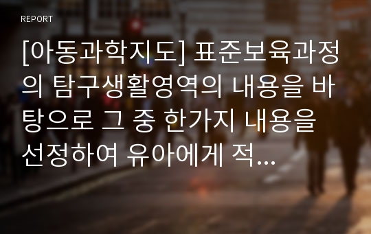 [아동과학지도] 표준보육과정의 탐구생활영역의 내용을 바탕으로 그 중 한가지 내용을 선정하여 유아에게 적합한 과학활동의 수업계획안을 작성해보시오