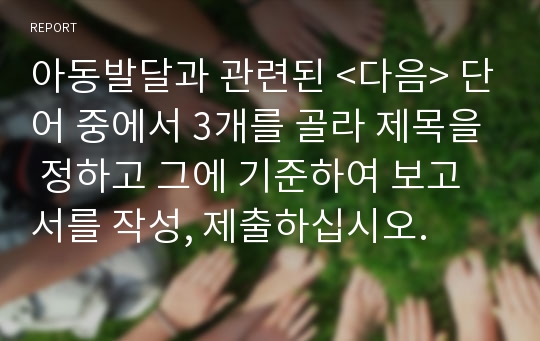 아동발달과 관련된 &lt;다음&gt; 단어 중에서 3개를 골라 제목을 정하고 그에 기준하여 보고서를 작성, 제출하십시오. 