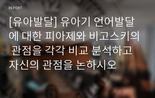 [유아발달] 유아기 언어발달에 대한 피아제와 비고스키의 관점을 각각 비교 분석하고 자신의 관점을 논하시오