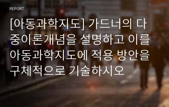 [아동과학지도] 가드너의 다중이론개념을 설명하고 이를 아동과학지도에 적용 방안을 구체적으로 기술하시오