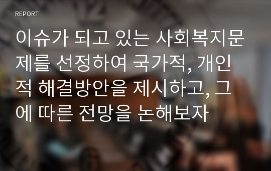 이슈가 되고 있는 사회복지문제를 선정하여 국가적, 개인적 해결방안을 제시하고, 그에 따른 전망을 논해보자