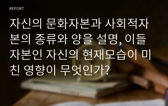 자신의 문화자본과 사회적자본의 종류와 양을 설명, 이들 자본인 자신의 현재모습이 미친 영향이 무엇인가?