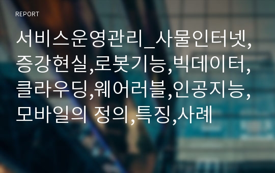 서비스운영관리_사물인터넷,증강현실,로봇기능,빅데이터,클라우딩,웨어러블,인공지능,모바일의 정의,특징,사례