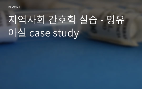 지역사회 간호학 실습 - 영유아실 case study