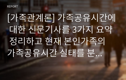 [가족관계론] 가족공유시간에 대한 신문기사를 3가지 요약 정리하고 현재 본인가족의 가족공유시간 실태를 분석하시오