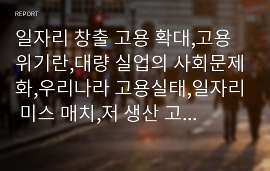 일자리 창출 고용 확대,고용위기란,대량 실업의 사회문제화,우리나라 고용실태,일자리 미스 매치,저 생산 고임금 구조,산업구조 고도화