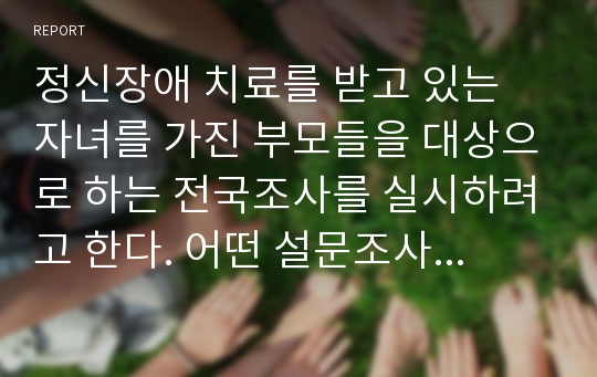 정신장애 치료를 받고 있는 자녀를 가진 부모들을 대상으로 하는 전국조사를 실시하려고 한다. 어떤 설문조사 방법을 선택할지 결정하고 장점과 단점을 설명해라1