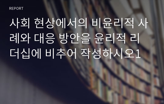 사회 현상에서의 비윤리적 사례와 대응 방안을 윤리적 리더십에 비추어 작성하시오1