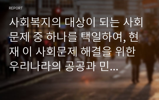 사회복지의 대상이 되는 사회문제 중 하나를 택일하여, 현재 이 사회문제 해결을 위한 우리나라의 공공과 민간의 사회복지서비스를 설명하고 문제점 및 개선방안을 제시하시오