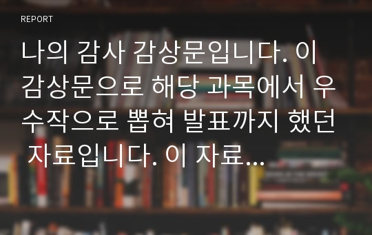 나의 감사 감상문입니다. 이 감상문으로 해당 과목에서 우수작으로 뽑혀 발표까지 했던 자료입니다. 이 자료를 쓴지 3년이나 지났기 때문에 안전합니다.