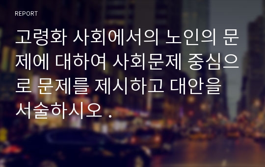 고령화 사회에서의 노인의 문제에 대하여 사회문제 중심으로 문제를 제시하고 대안을 서술하시오 .