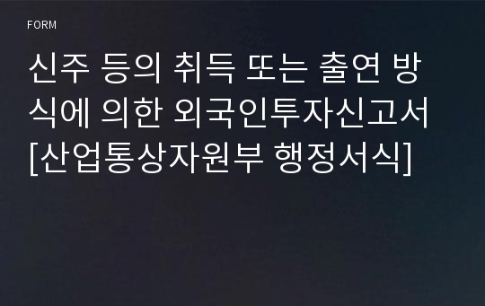 신주 등의 취득 또는 출연 방식에 의한 외국인투자신고서 [산업통상자원부 행정서식]