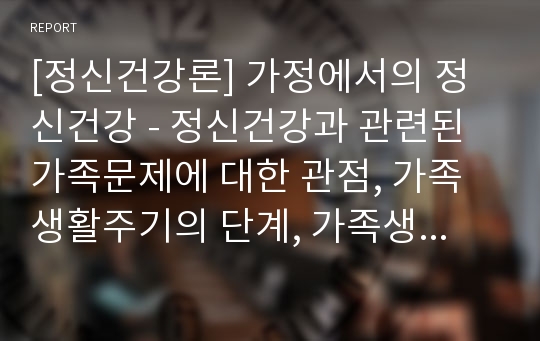 [정신건강론] 가정에서의 정신건강 - 정신건강과 관련된 가족문제에 대한 관점, 가족생활주기의 단계, 가족생활주기별 정신건강