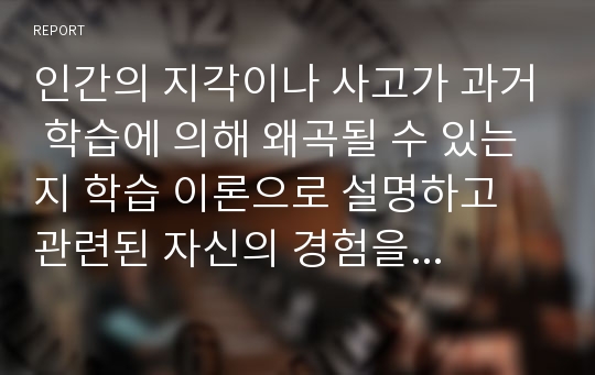 인간의 지각이나 사고가 과거 학습에 의해 왜곡될 수 있는지 학습 이론으로 설명하고 관련된 자신의 경험을 논하시오.