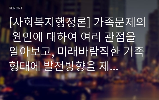 [사회복지행정론] 가족문제의 원인에 대하여 여러 관점을 알아보고, 미래바람직한 가족형태에 발전방향을 제시해 보시오