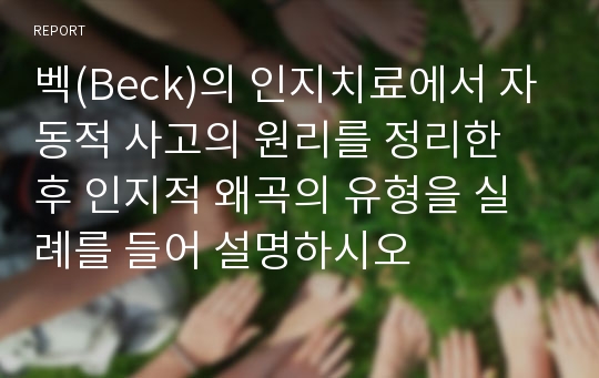 벡(Beck)의 인지치료에서 자동적 사고의 원리를 정리한 후 인지적 왜곡의 유형을 실례를 들어 설명하시오